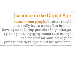 Invest in your people. Leaders should
personally invest more effort in talent
development during periods of high change.
By doing this, engaging leaders use change
as a medium for accelerating the
professional development of the workforce.
Leading in the Digital Age
 
