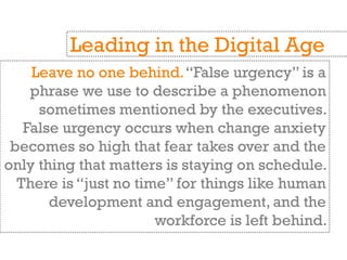 Leave no one behind.“False urgency” is a
phrase we use to describe a phenomenon
sometimes mentioned by the executives.
False urgency occurs when change anxiety
becomes so high that fear takes over and the
only thing that matters is staying on schedule.
There is “just no time” for things like human
development and engagement, and the
workforce is left behind.
Leading in the Digital Age
 