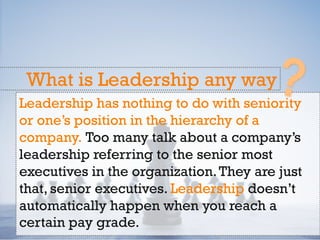Leadership has nothing to do with seniority
or one’s position in the hierarchy of a
company. Too many talk about a company’s
leadership referring to the senior most
executives in the organization.They are just
that, senior executives. Leadership doesn’t
automatically happen when you reach a
certain pay grade.
What is Leadership any way
 