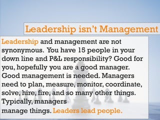 Leadership and management are not
synonymous. You have 15 people in your
down line and P&L responsibility? Good for
you, hopefully you are a good manager.
Good management is needed. Managers
need to plan, measure, monitor, coordinate,
solve, hire, fire, and so many other things.
Typically, managers
manage things. Leaders lead people.
Leadership isn’t Management
 