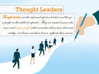 Thought leaders are the informed opinion leaders and the go-
to people in their field of expertise. They are trusted sources who
move and inspire people with innovative ideas; turn ideas into
reality, and know and show how to replicate their success.
Thought Leaders
 