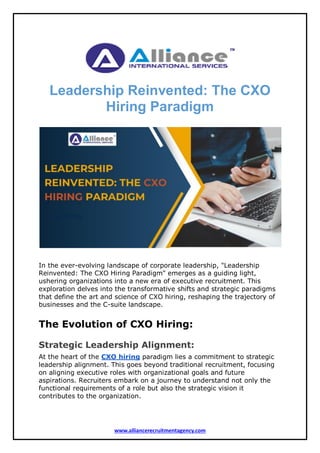www.alliancerecruitmentagency.com
Leadership Reinvented: The CXO
Hiring Paradigm
In the ever-evolving landscape of corporate leadership, "Leadership
Reinvented: The CXO Hiring Paradigm" emerges as a guiding light,
ushering organizations into a new era of executive recruitment. This
exploration delves into the transformative shifts and strategic paradigms
that define the art and science of CXO hiring, reshaping the trajectory of
businesses and the C-suite landscape.
The Evolution of CXO Hiring:
Strategic Leadership Alignment:
At the heart of the CXO hiring paradigm lies a commitment to strategic
leadership alignment. This goes beyond traditional recruitment, focusing
on aligning executive roles with organizational goals and future
aspirations. Recruiters embark on a journey to understand not only the
functional requirements of a role but also the strategic vision it
contributes to the organization.
 