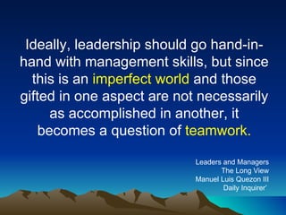 Ideally, leadership should go hand-in-hand with management skills, but since this is an  imperfect world  and those gifted in one aspect are not necessarily as accomplished in another, it becomes a question of  teamwork. Leaders and Managers The Long View Manuel Luis Quezon III Daily Inquirer’  