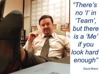 “ There’s  no ‘I’ in ‘ Team’, but there is a ‘Me’ if you look hard  enough” David Brent 