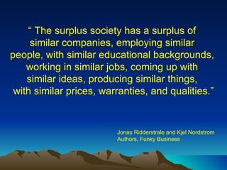 “  The surplus society has a surplus of  similar companies, employing similar  people, with similar educational backgrounds,  working in similar jobs, coming up with  similar ideas, producing similar things,  with similar prices, warranties, and qualities.” Jonas Ridderstrale and Kjel Nordstrom Authors, Funky Business 