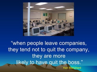“ when people leave companies,  they tend not to quit the company,  they are more  likely to have quit the boss.” Ken Blanchard 