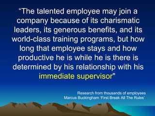“ The talented employee may join a company because of its charismatic leaders, its generous benefits, and its world-class training programs, but how long that employee stays and how productive he is while he is there is determined by his relationship with his  immediate supervisor "  Research from thousands of employees Marcus Buckingham ‘First Break All The Rules’  