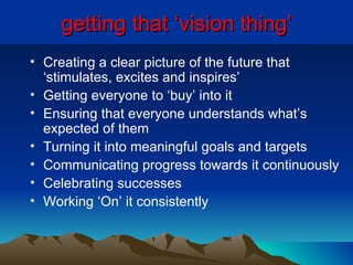 getting that ‘vision thing’ Creating a clear picture of the future that ‘stimulates, excites and inspires’ Getting everyone to ‘buy’ into it Ensuring that everyone understands what’s expected of them Turning it into meaningful goals and targets Communicating progress towards it continuously Celebrating successes Working ‘On’ it consistently 