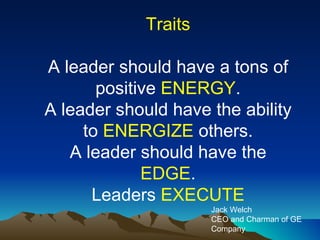 Traits A leader should have a tons of positive  ENERGY . A leader should have the ability to  ENERGIZE  others. A leader should have the  EDGE . Leaders  EXECUTE Jack Welch CEO and Charman of GE Company 