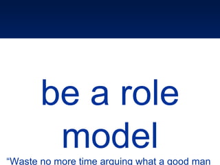 be a role model “ Waste no more time arguing what a good man  should be. BE ONE” Marcus Aurelius 