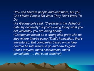 You can liberate people and lead them, but you Can’t Make People Do Want They Don’t Want To Do.  As George Lois said, “Creativity is the defeat of habit by originality”. If you’re doing today what you did yesterday you are being boring.  Companies based on a strong idea grow with no idea where they’re going (That’s innovation, that’s adventure!). But companies based on no idea need to be told where to go and how to grow (that’s lawyers, that’s accountants, that’s consultants….. that’s not creative!) 