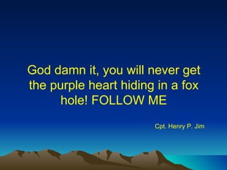 God damn it, you will never get the purple heart hiding in a fox hole! FOLLOW ME Cpt. Henry P. Jim 