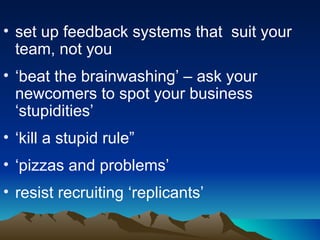 set up feedback systems that  suit your team, not you ‘ beat the brainwashing’ – ask your newcomers to spot your business ‘stupidities’ ‘ kill a stupid rule” ‘ pizzas and problems’ resist recruiting ‘replicants’ 