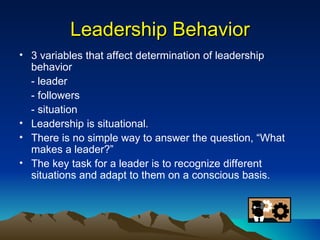 Leadership Behavior 3 variables that affect determination of leadership behavior - leader - followers - situation Leadership is situational. There is no simple way to answer the question, “What makes a leader?” The key task for a leader is to recognize different situations and adapt to them on a conscious basis. 