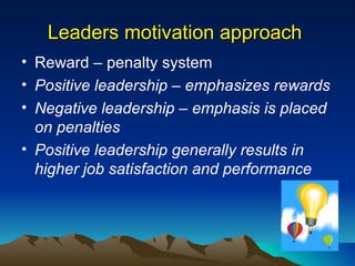 Leaders motivation approach  Reward – penalty system Positive leadership – emphasizes rewards Negative leadership – emphasis is placed on penalties Positive leadership generally results in higher job satisfaction and performance 