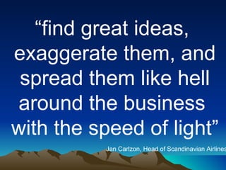 “ find great ideas,  exaggerate them, and spread them like hell  around the business  with the speed of light” Jan Carlzon, Head of Scandinavian Airlines 