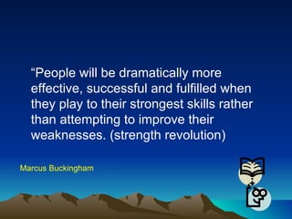 “ People will be dramatically more effective, successful and fulfilled when they play to their strongest skills rather than attempting to improve their weaknesses. (strength revolution) Marcus Buckingham 
