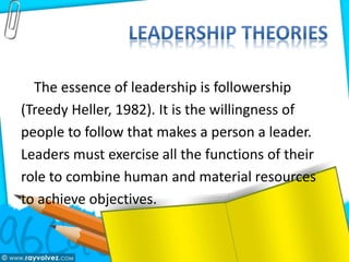 The essence of leadership is followership
(Treedy Heller, 1982). It is the willingness of
people to follow that makes a person a leader.
Leaders must exercise all the functions of their
role to combine human and material resources
to achieve objectives.
 