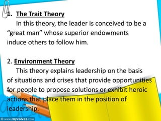 1. The Trait Theory
In this theory, the leader is conceived to be a
“great man” whose superior endowments
induce others to follow him.
2. Environment Theory
This theory explains leadership on the basis
of situations and crises that provide opportunities
for people to propose solutions or exhibit heroic
actions that place them in the position of
leadership.
 