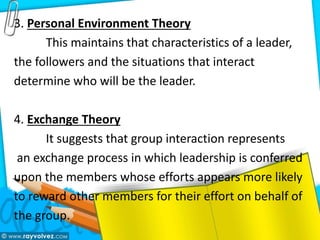 3. Personal Environment Theory
This maintains that characteristics of a leader,
the followers and the situations that interact
determine who will be the leader.
4. Exchange Theory
It suggests that group interaction represents
an exchange process in which leadership is conferred
upon the members whose efforts appears more likely
to reward other members for their effort on behalf of
the group.
 