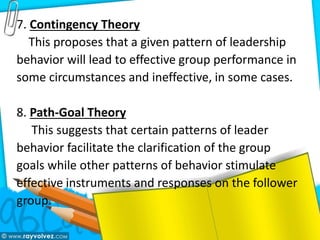 7. Contingency Theory
This proposes that a given pattern of leadership
behavior will lead to effective group performance in
some circumstances and ineffective, in some cases.
8. Path-Goal Theory
This suggests that certain patterns of leader
behavior facilitate the clarification of the group
goals while other patterns of behavior stimulate
effective instruments and responses on the follower
group.
 