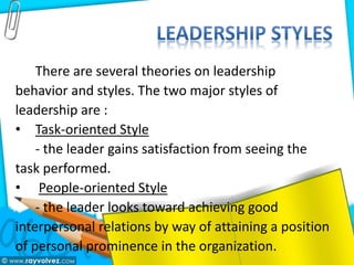 There are several theories on leadership
behavior and styles. The two major styles of
leadership are :
• Task-oriented Style
- the leader gains satisfaction from seeing the
task performed.
• People-oriented Style
- the leader looks toward achieving good
interpersonal relations by way of attaining a position
of personal prominence in the organization.
 