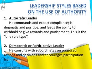 1. Autocratic Leader
He commands and expect compliance; is
dogmatic and positive; and leads the ability to
withhold or give rewards and punishment. This is the
“one rule type”.
2. Democratic or Participative Leader
He consults with subordinates on proposed
actions and decisions and encourages participation
from them.
 