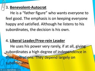 3. Benevolent-Autocrat
He is a “father figure” who wants everyone to
feel good. The emphasis is on keeping everyone
happy and satisfied. Although he listens to his
subordinates, the decision is his own.
4. Liberal Leader/Free-rein Leader
He uses his power very rarely, if at all, giving
subordinates a high degree of independence in
their operations. They depend largely on
subordinates.
 