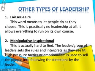 1. Laissez-Faire
This word means to let people do as they
choose. This is practically no leadership at all. It
allows everything to run on its own course.
2. Manipulative-Inspirational
This is actually hard to find. The leader/group of
leaders sets the rules and interprets as they see fit.
High pressure tactics or emotionalism is used to sell
the people into following the directions by the
leader.
 