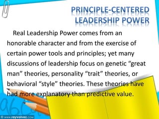 Real Leadership Power comes from an
honorable character and from the exercise of
certain power tools and principles; yet many
discussions of leadership focus on genetic “great
man” theories, personality “trait” theories, or
behavioral “style” theories. These theories have
had more explanatory than predictive value.
 