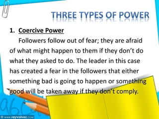 1. Coercive Power
Followers follow out of fear; they are afraid
of what might happen to them if they don’t do
what they asked to do. The leader in this case
has created a fear in the followers that either
something bad is going to happen or something
good will be taken away if they don’t comply.
 