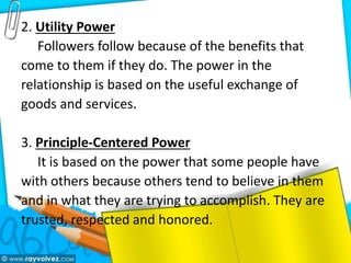 2. Utility Power
Followers follow because of the benefits that
come to them if they do. The power in the
relationship is based on the useful exchange of
goods and services.
3. Principle-Centered Power
It is based on the power that some people have
with others because others tend to believe in them
and in what they are trying to accomplish. They are
trusted, respected and honored.
 