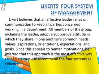 Likert believes that an effective leader relies on
communication to keep all parties concerned
working in a department. All members of the group,
including the leader, adopt a supportive attitude in
which they share in one another’s common needs,
values, aspirations, orientations, expectations, and
goals. Since this appeals to human motivations, he
inferred that this approach is the most effective way
to lead a group. He recommend the four systems as
Follows:
 