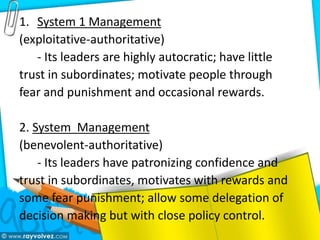 1. System 1 Management
(exploitative-authoritative)
- Its leaders are highly autocratic; have little
trust in subordinates; motivate people through
fear and punishment and occasional rewards.
2. System Management
(benevolent-authoritative)
- Its leaders have patronizing confidence and
trust in subordinates, motivates with rewards and
some fear punishment; allow some delegation of
decision making but with close policy control.
 