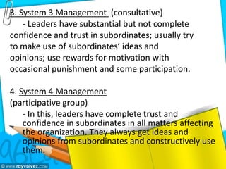 3. System 3 Management (consultative)
- Leaders have substantial but not complete
confidence and trust in subordinates; usually try
to make use of subordinates’ ideas and
opinions; use rewards for motivation with
occasional punishment and some participation.
4. System 4 Management
(participative group)
- In this, leaders have complete trust and
confidence in subordinates in all matters affecting
the organization. They always get ideas and
opinions from subordinates and constructively use
them.
 