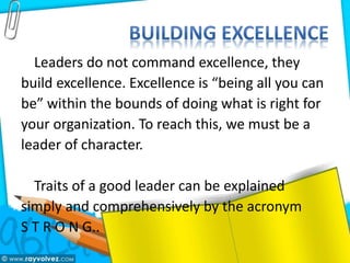 Leaders do not command excellence, they
build excellence. Excellence is “being all you can
be” within the bounds of doing what is right for
your organization. To reach this, we must be a
leader of character.
Traits of a good leader can be explained
simply and comprehensively by the acronym
S T R O N G..
 