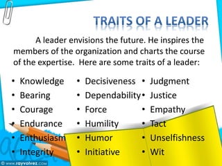 • Knowledge
• Bearing
• Courage
• Endurance
• Enthusiasm
• Integrity
• Decisiveness
• Dependability
• Force
• Humility
• Humor
• Initiative
• Judgment
• Justice
• Empathy
• Tact
• Unselfishness
• Wit
A leader envisions the future. He inspires the
members of the organization and charts the course
of the expertise. Here are some traits of a leader:
 