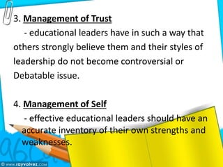 3. Management of Trust
- educational leaders have in such a way that
others strongly believe them and their styles of
leadership do not become controversial or
Debatable issue.
4. Management of Self
- effective educational leaders should have an
accurate inventory of their own strengths and
weaknesses.
 