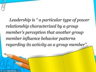 Leadership is “ a particular type of power
relationship characterized by a group
member’s perception that another group
member influence behavior patterns
regarding its activity as a group member”.
 