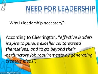Why is leadership necessary?
According to Cherrington, “effective leaders
inspire to pursue excellence, to extend
themselves, and to go beyond their
perfunctory job requirements by generating
creative ideas”.
 