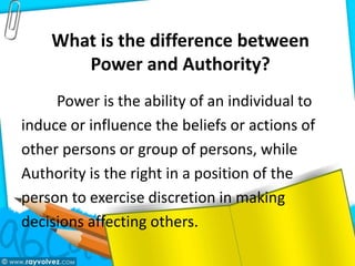 What is the difference between
Power and Authority?
Power is the ability of an individual to
induce or influence the beliefs or actions of
other persons or group of persons, while
Authority is the right in a position of the
person to exercise discretion in making
decisions affecting others.
 