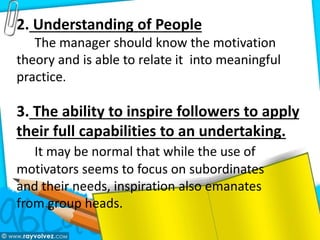 2. Understanding of People
The manager should know the motivation
theory and is able to relate it into meaningful
practice.
3. The ability to inspire followers to apply
their full capabilities to an undertaking.
It may be normal that while the use of
motivators seems to focus on subordinates
and their needs, inspiration also emanates
from group heads.
 