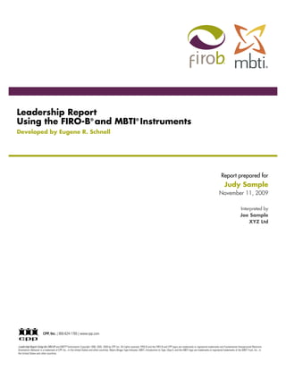 Leadership Report
Using the FIRO-B® and MBTI® Instruments
Developed by Eugene R. Schnell




                                                                                                                                                                                                          Report prepared for
                                                                                                                                                                                                             Judy Sample
                                                                                                                                                                                                        November 11, 2009

                                                                                                                                                                                                                             Interpreted by
                                                                                                                                                                                                                             Joe Sample
                                                                                                                                                                                                                                  XYZ Ltd




                        CPP, Inc. | 800-624-1765 | www.cpp.com


Leadership Report Using the FIRO-B ® and MBTI ® Instruments Copyright 1999, 2005, 2009 by CPP, Inc. All rights reserved. FIRO-B and the FIRO-B and CPP logos are trademarks or registered trademarks and Fundamental Interpersonal Relations
Orientation–Behavior is a trademark of CPP, Inc., in the United States and other countries. Myers-Briggs Type Indicator, MBTI, Introduction to Type, Step II, and the MBTI logo are trademarks or registered trademarks of the MBTI Trust, Inc., in
the United States and other countries.
 