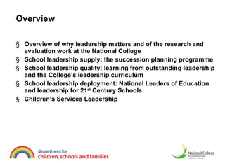 Overview Overview of why leadership matters and of the research and evaluation work at the National College  School leadership supply: the succession planning programme School leadership quality: learning from outstanding leadership and the College’s leadership curriculum  School leadership deployment: National Leaders of Education and leadership for 21 st  Century Schools  Children’s Services Leadership  