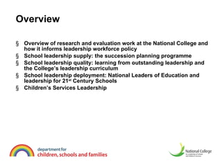 Overview Overview of research and evaluation work at the National College and how it informs leadership workforce policy  School leadership supply: the succession planning programme School leadership quality: learning from outstanding leadership and the College’s leadership curriculum  School leadership deployment: National Leaders of Education and leadership for 21 st  Century Schools  Children’s Services Leadership  