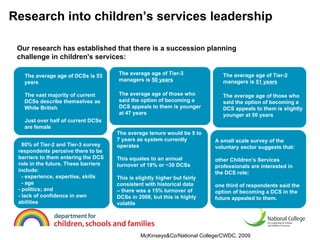 Research into children’s services leadership   The average age of DCSs is 53 years The vast majority of current DCSs describe themselves as White British Just over half of current DCSs are female The average tenure would be 5 to 7 years as system currently operates This equates to an annual turnover of 19% or ~30 DCSs This is slightly higher but fairly consistent with historical data  – there was a 15% turnover of DCSs in 2008, but this is highly volatile A small scale survey of the voluntary sector suggests that: other Children’s Services professionals are interested in the DCS role; one third of respondents said the option of becoming a DCS in the future appealed to them. 80% of Tier-2 and Tier-3 survey respondents perceive there to be barriers to them entering the DCS role in the future. These barriers include: - experience, expertise, skills - age - politics; and - lack of confidence in own abilities Our research has established that there is a succession planning challenge in children's services: McKinseys&Co/National College/CWDC, 2009 The average age of Tier-2 managers is  51 years The average age of those who said the option of becoming a DCS appeals to them is slightly younger at 50 years The average age of Tier-3 managers is  50 years The average age of those who said the option of becoming a DCS appeals to them is younger at 47 years 