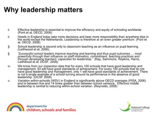 Why leadership matters Effective leadership is essential to improve the efficiency and equity of schooling worldwide (Pont et al, OECD, 2008). ii. Heads in England today take more decisions and bear more responsibility than anywhere else in the world except the Netherlands.  Leadership is therefore at an  even greater premium. (Pont et al, OECD, 2008) School leadership is second only to classroom teaching as an influence on pupil learning. (Leithwood et al, 2006).  ’ Successful school leaders improve teaching and learning and thus pupil outcomes … most powerfully through their influence on staff motivation, commitment, teaching practices and through developing teachers’ capacities for leadership.’  ( Day, Sammons, Hopkins, Harris, Leithwood et al. DCSF, 2009) iv. We know from our inspection data that for every 100 schools that have good leadership and management, 93 will have good standards of achievement. For every 100 schools that do not have good leadership and management, only 1 will have good standards of achievement. There is not a single example of a school turning around its performance in the absence of good leadership. (DCSF 2008) v. Variation within-schools (WSV) in England is significantly above OECD averages (PISA, 2006) and is between five and 14 times greater than between school variance.  Effective middle leadership is central to reducing within-school variation. (Reynolds, 2008) 