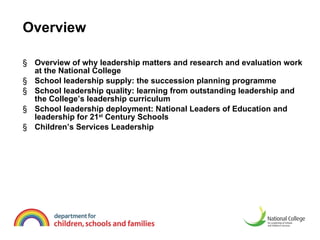 Overview Overview of why leadership matters and research and evaluation work at the National College  School leadership supply: the succession planning programme School leadership quality: learning from outstanding leadership and the College’s leadership curriculum  School leadership deployment: National Leaders of Education and leadership for 21 st  Century Schools  Children’s Services Leadership  