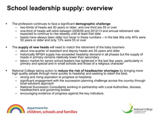 School leadership supply: overview The profession continues to face a significant  demographic challenge two-thirds of heads are 50 years or older, and one third are 55 or over one-third of heads will retire between 2008/09 and 2012/13 and annual retirement rate expected to continue to rise steadily until at least that date  heads have always been older but never in these numbers – in the late 90s only 40% were 50 years or older and only 13% were 55 or over The  supply of new heads  will need to match the retirement of the baby boomers   about one-quarter of assistant and deputy heads are 55 years and older  historically NPQH supply has exceeded headship demand in all phases but the supply of heads in primary remains relatively lower than secondary labour market for senior school leaders has tightened in the last few years, particularly in primary and special and in small schools and those of a religious character  National College taking action to  reduce the risk of headteacher shortages  by bringing more high quality people through more quickly to headship and seeking to retain the best . strong and rising aspiration to progress to headship significant engagement with the succession planning challenge across the country through local solutions approach National Succession Consultants working in partnership with Local Authorities, diocese, headteachers and governing bodies encouraging evidence of progress against the key indicators  