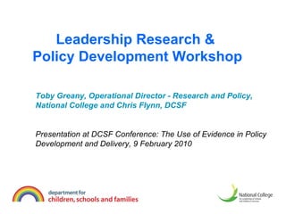 Leadership Research &  Policy Development Workshop Toby Greany, Operational Director - Research and Policy, National College and Chris Flynn, DCSF Presentation at DCSF Conference: The Use of Evidence in Policy Development and Delivery, 9 February 2010 